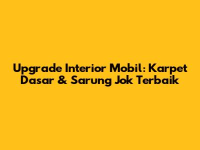 Upgrade Interior Mobil: Karpet Dasar & Sarung Jok Terbaik