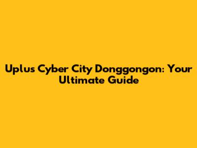 Uplus Cyber City Donggongon: Your Ultimate Guide