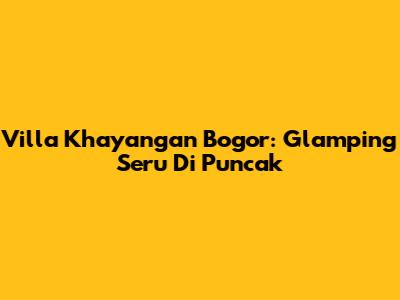 Villa Khayangan Bogor: Glamping Seru Di Puncak