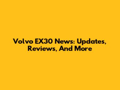 Volvo EX30 News: Updates, Reviews, And More