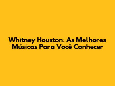 Whitney Houston: As Melhores Músicas Para Você Conhecer