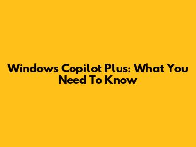 Windows Copilot Plus: What You Need To Know