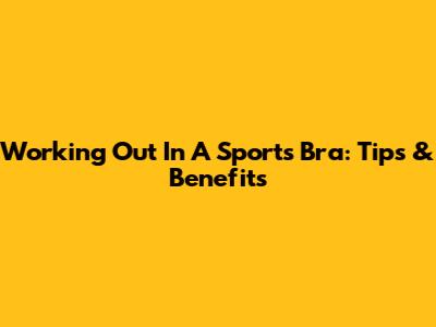 Working Out In A Sports Bra: Tips & Benefits